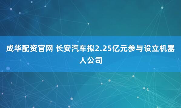 成华配资官网 长安汽车拟2.25亿元参与设立机器人公司
