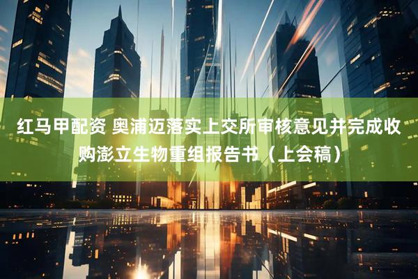 红马甲配资 奥浦迈落实上交所审核意见并完成收购澎立生物重组报告书（上会稿）