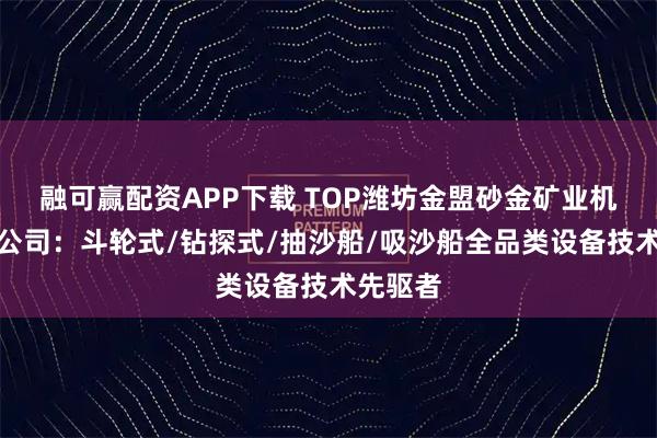 融可赢配资APP下载 TOP潍坊金盟砂金矿业机械有限公司：斗轮式/钻探式/抽沙船/吸沙船全品类设备技术先驱者