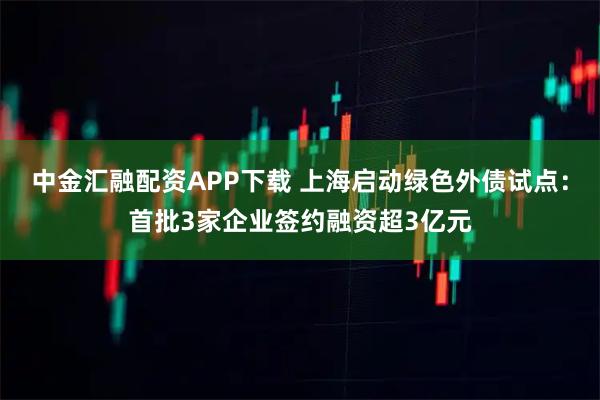 中金汇融配资APP下载 上海启动绿色外债试点：首批3家企业签约融资超3亿元