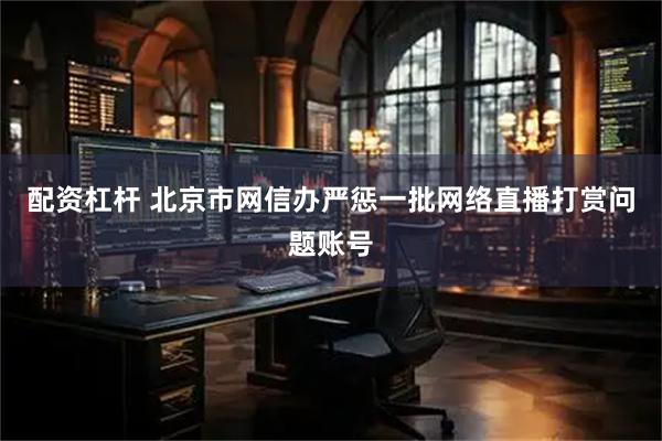 配资杠杆 北京市网信办严惩一批网络直播打赏问题账号