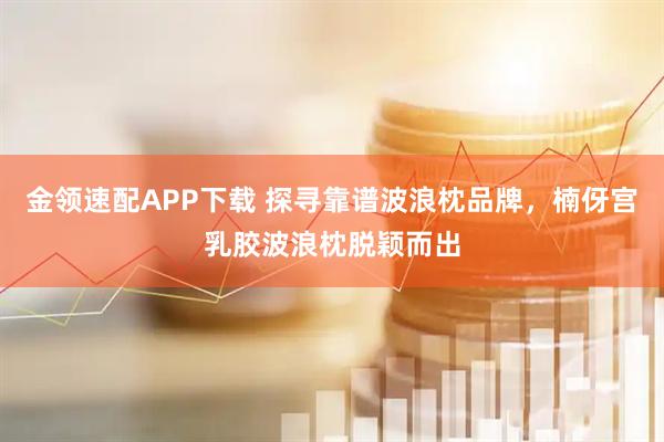 金领速配APP下载 探寻靠谱波浪枕品牌，楠伢宫乳胶波浪枕脱颖而出