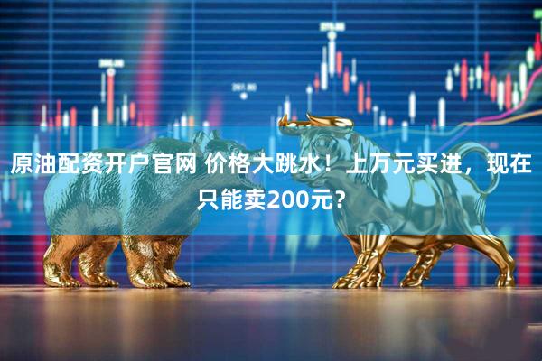 原油配资开户官网 价格大跳水！上万元买进，现在只能卖200元？