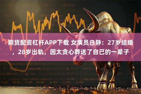 期货配资杠杆APP下载 女演员白静：27岁结婚，28岁出轨，因太贪心葬送了自己的一辈子