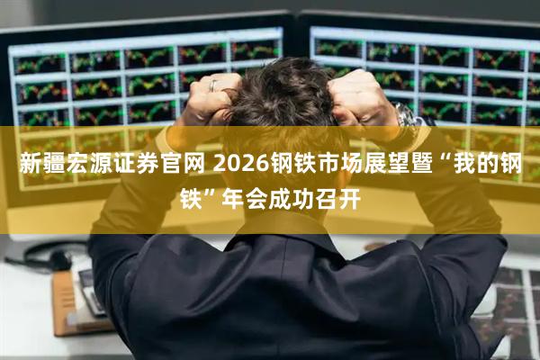 新疆宏源证券官网 2026钢铁市场展望暨“我的钢铁”年会成功召开