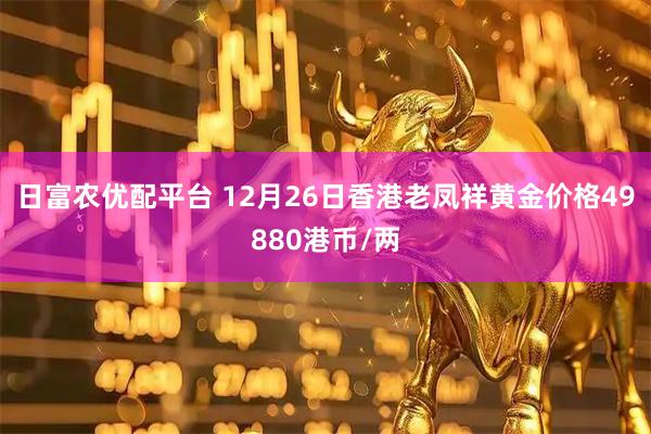 日富农优配平台 12月26日香港老凤祥黄金价格49880港币/两