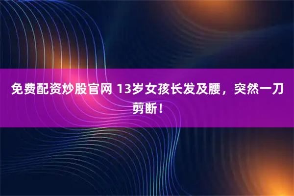 免费配资炒股官网 13岁女孩长发及腰，突然一刀剪断！