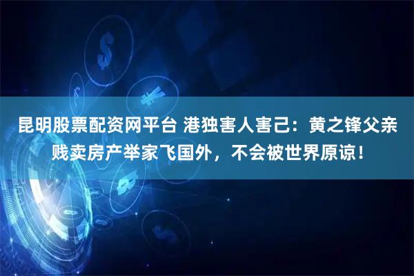 昆明股票配资网平台 港独害人害己：黄之锋父亲贱卖房产举家飞国外，不会被世界原谅！