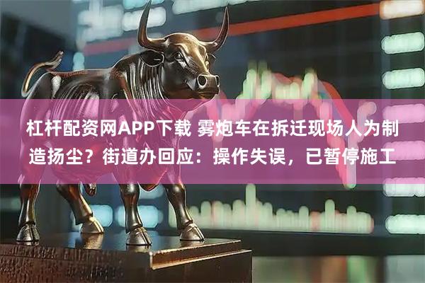 杠杆配资网APP下载 雾炮车在拆迁现场人为制造扬尘？街道办回应：操作失误，已暂停施工