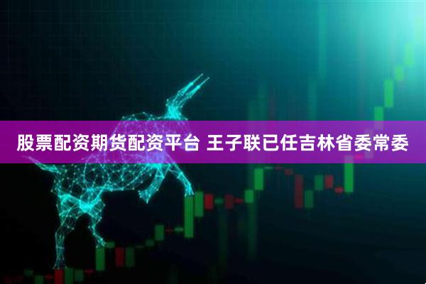 股票配资期货配资平台 王子联已任吉林省委常委