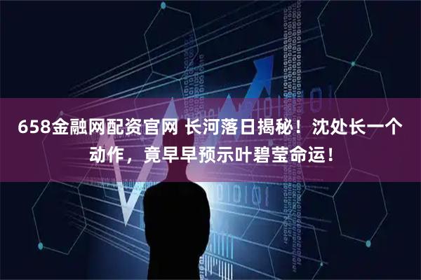 658金融网配资官网 长河落日揭秘！沈处长一个动作，竟早早预示叶碧莹命运！