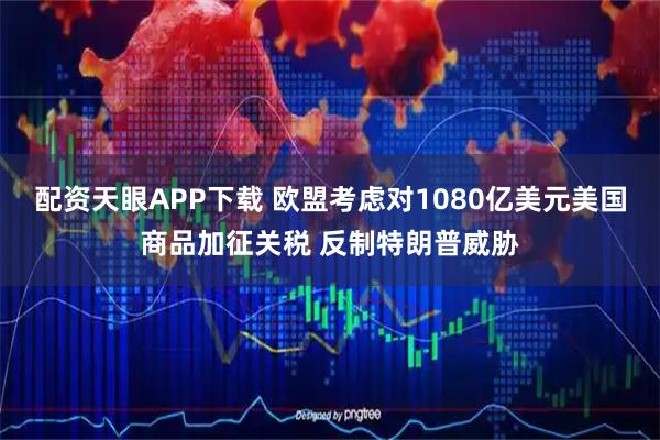 配资天眼APP下载 欧盟考虑对1080亿美元美国商品加征关税 反制特朗普威胁