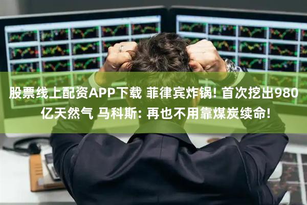 股票线上配资APP下载 菲律宾炸锅! 首次挖出980 亿天然气 马科斯: 再也不用靠煤炭续命!