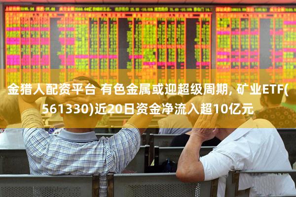 金猎人配资平台 有色金属或迎超级周期, 矿业ETF(561330)近20日资金净流入超10亿元