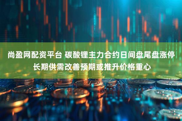 尚盈网配资平台 碳酸锂主力合约日间盘尾盘涨停 长期供需改善预期或推升价格重心