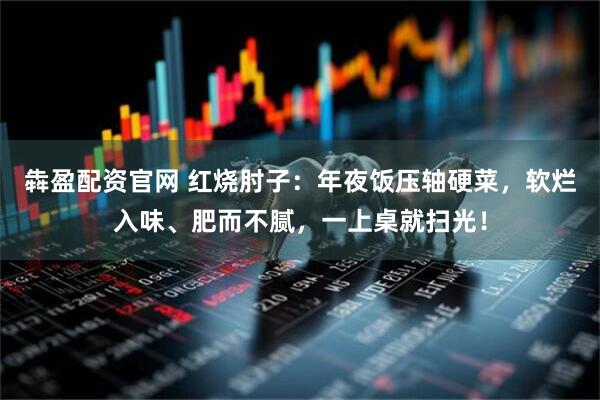 犇盈配资官网 红烧肘子：年夜饭压轴硬菜，软烂入味、肥而不腻，一上桌就扫光！
