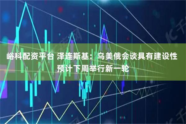 峪科配资平台 泽连斯基：乌美俄会谈具有建设性 预计下周举行新一轮