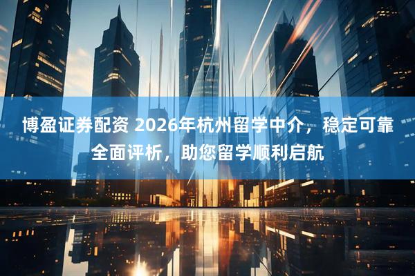博盈证券配资 2026年杭州留学中介，稳定可靠全面评析，助您留学顺利启航
