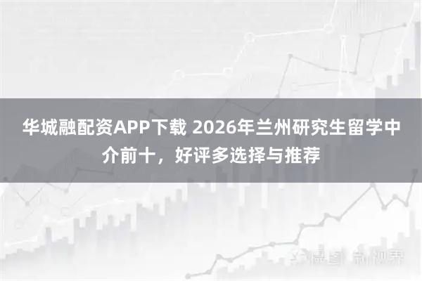 华城融配资APP下载 2026年兰州研究生留学中介前十，好评多选择与推荐