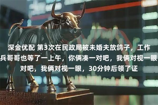 深金优配 第3次在民政局被未婚夫放鸽子，工作人员开玩笑：那个兵哥哥也等了一上午，你俩凑一对吧，我俩对视一眼，30分钟后领了证