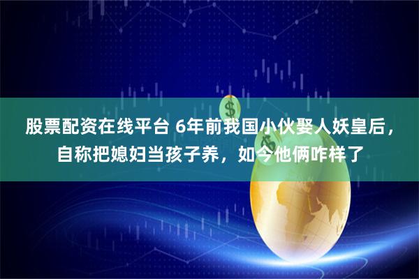 股票配资在线平台 6年前我国小伙娶人妖皇后，自称把媳妇当孩子养，如今他俩咋样了