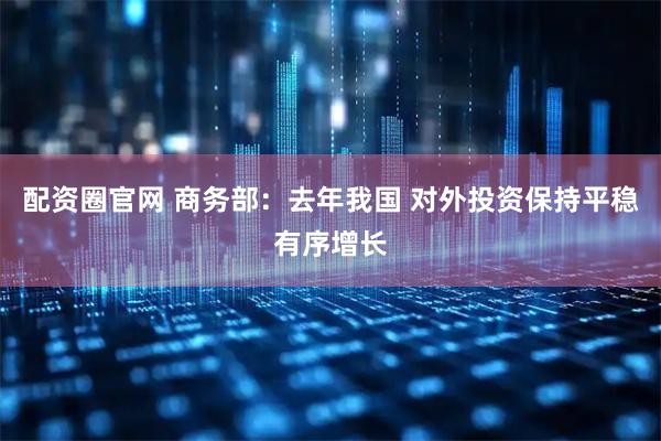 配资圈官网 商务部：去年我国 对外投资保持平稳有序增长