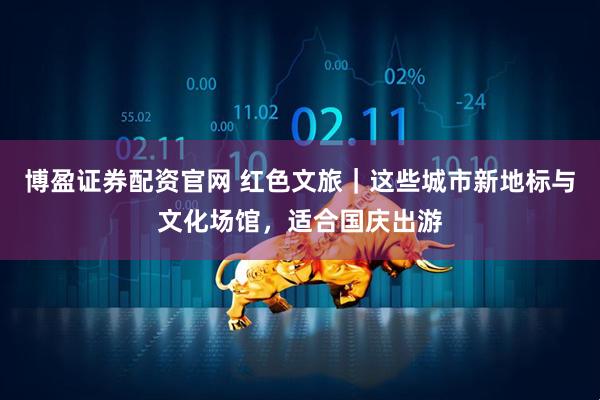 博盈证券配资官网 红色文旅｜这些城市新地标与文化场馆，适合国庆出游