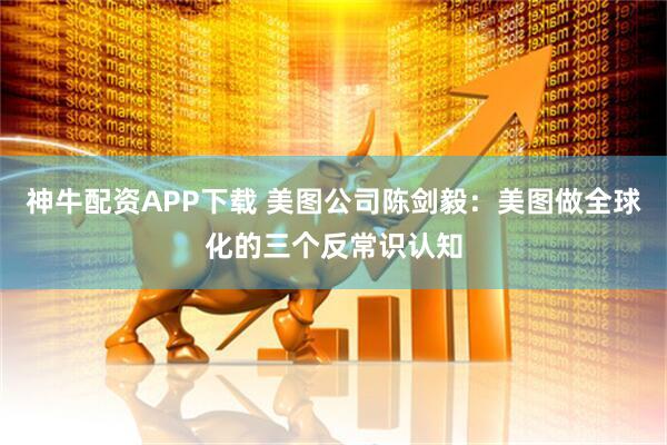 神牛配资APP下载 美图公司陈剑毅：美图做全球化的三个反常识认知