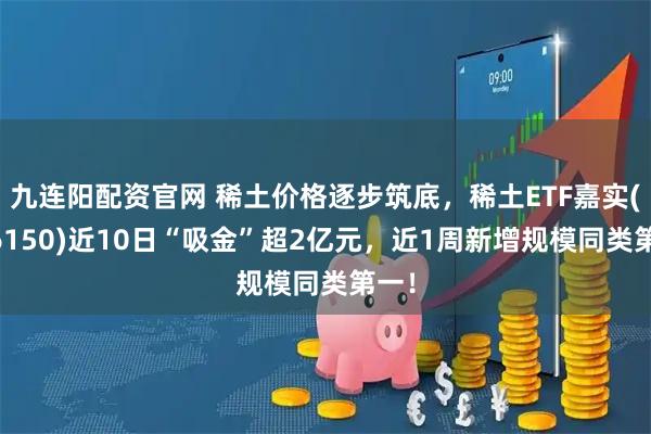 九连阳配资官网 稀土价格逐步筑底，稀土ETF嘉实(516150)近10日“吸金”超2亿元，近1周新增规模同类第一！