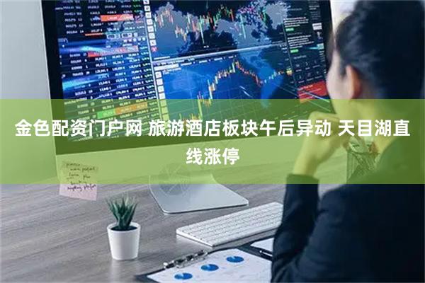 金色配资门户网 旅游酒店板块午后异动 天目湖直线涨停
