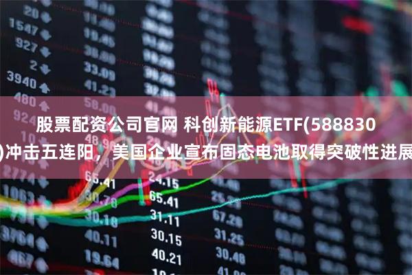 股票配资公司官网 科创新能源ETF(588830)冲击五连阳，美国企业宣布固态电池取得突破性进展