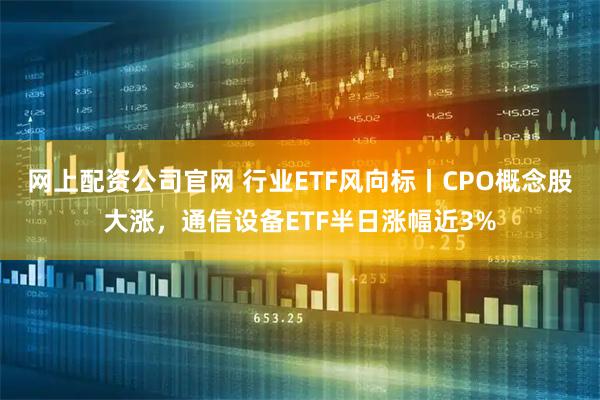 网上配资公司官网 行业ETF风向标丨CPO概念股大涨，通信设备ETF半日涨幅近3%