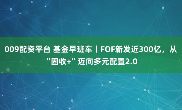 009配资平台 基金早班车丨FOF新发近300亿，从“固收+”迈向多元配置2.0