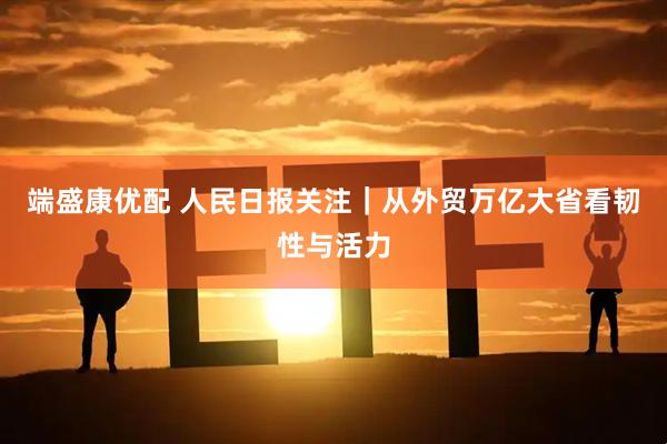 端盛康优配 人民日报关注｜从外贸万亿大省看韧性与活力