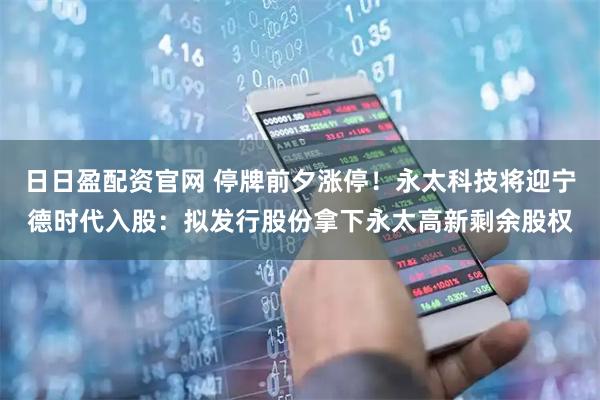 日日盈配资官网 停牌前夕涨停！永太科技将迎宁德时代入股：拟发行股份拿下永太高新剩余股权