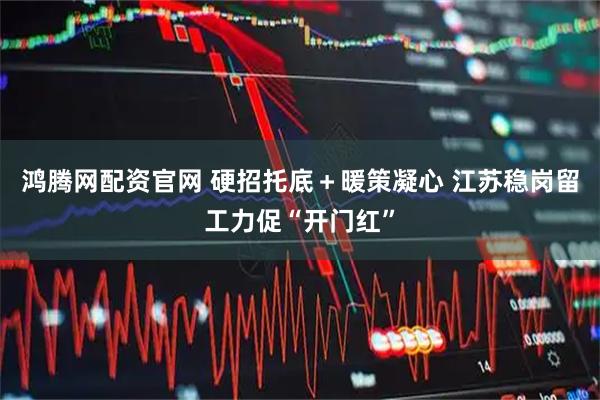 鸿腾网配资官网 硬招托底＋暖策凝心 江苏稳岗留工力促“开门红”