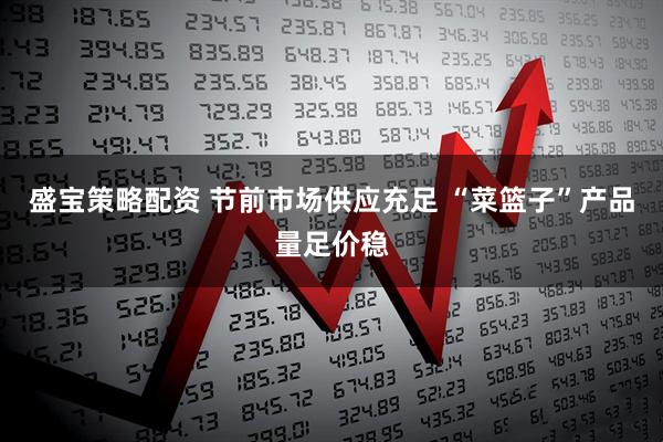 盛宝策略配资 节前市场供应充足 “菜篮子”产品量足价稳