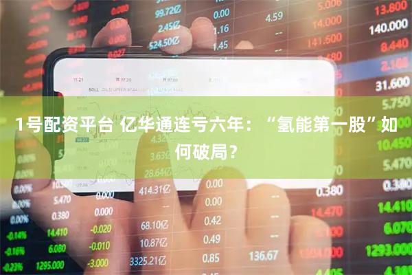1号配资平台 亿华通连亏六年：“氢能第一股”如何破局？