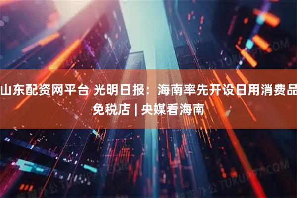 山东配资网平台 光明日报：海南率先开设日用消费品免税店 | 央媒看海南