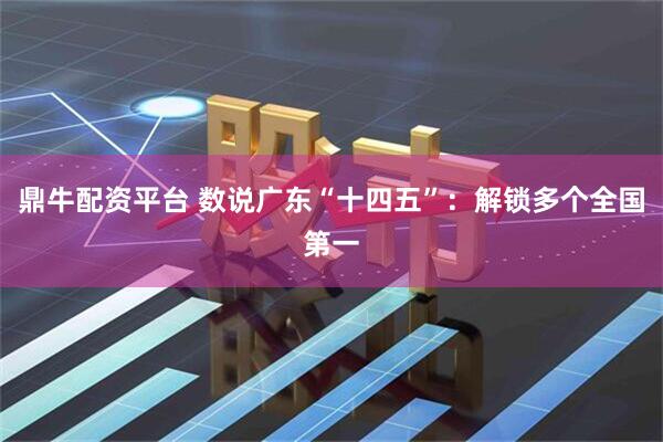 鼎牛配资平台 数说广东“十四五”：解锁多个全国第一