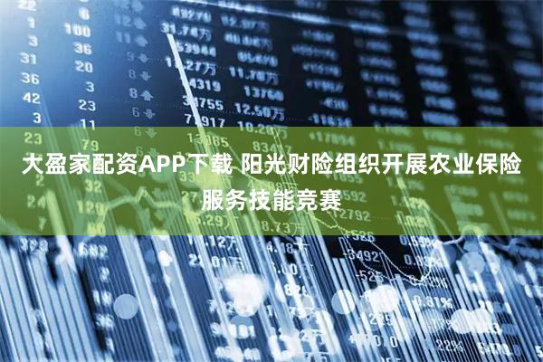 大盈家配资APP下载 阳光财险组织开展农业保险服务技能竞赛