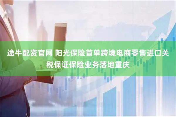 途牛配资官网 阳光保险首单跨境电商零售进口关税保证保险业务落地重庆
