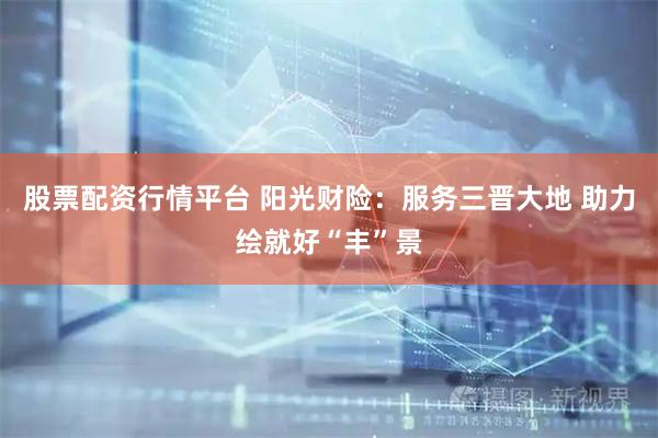 股票配资行情平台 阳光财险：服务三晋大地 助力绘就好“丰”景