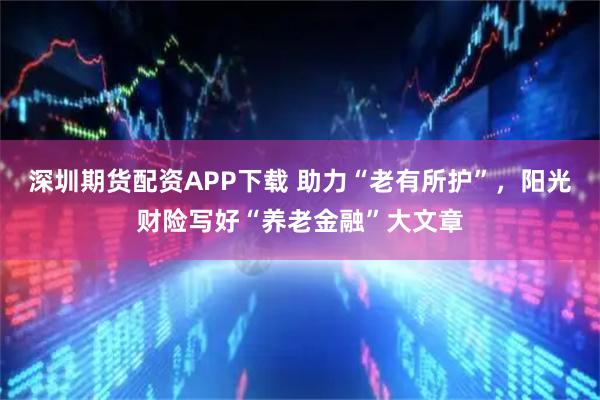 深圳期货配资APP下载 助力“老有所护”，阳光财险写好“养老金融”大文章