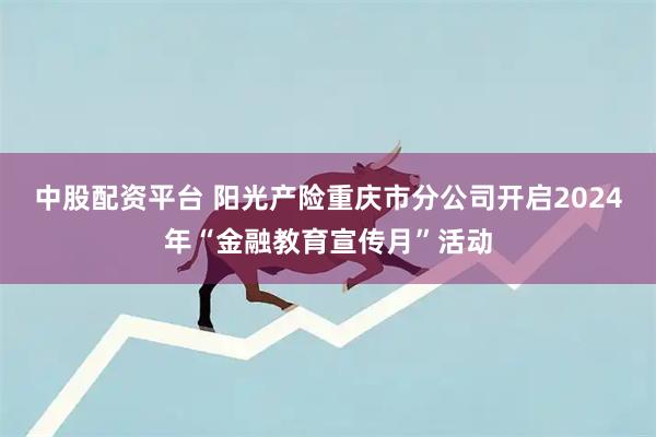 中股配资平台 阳光产险重庆市分公司开启2024年“金融教育宣传月”活动