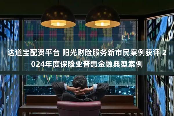 达道宝配资平台 阳光财险服务新市民案例获评 2024年度保险业普惠金融典型案例
