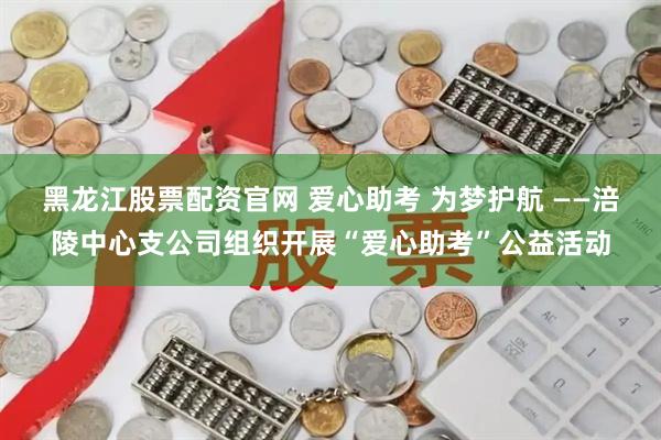 黑龙江股票配资官网 爱心助考 为梦护航 ——涪陵中心支公司组织开展“爱心助考”公益活动