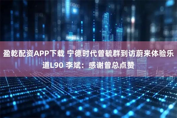 盈乾配资APP下载 宁德时代曾毓群到访蔚来体验乐道L90 李斌：感谢曾总点赞