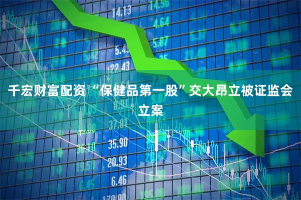 千宏财富配资 “保健品第一股”交大昂立被证监会立案