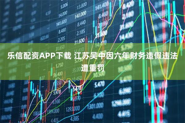 乐信配资APP下载 江苏吴中因六年财务造假违法遭重罚